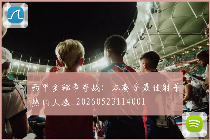 西甲金靴争夺战：本赛季最佳射手热门人选_20260523114001