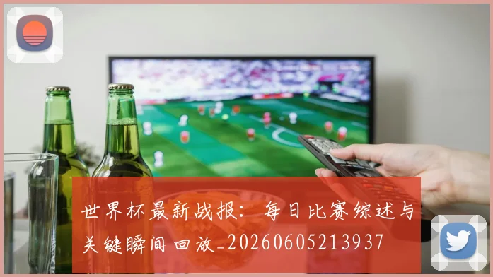 世界杯最新战报：每日比赛综述与关键瞬间回放_20260605213937