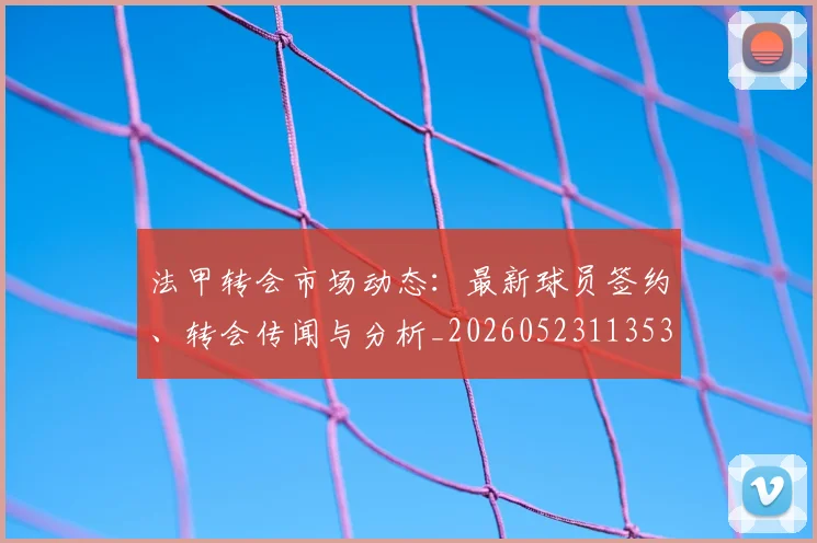 法甲转会市场动态：最新球员签约、转会传闻与分析_20260523113537