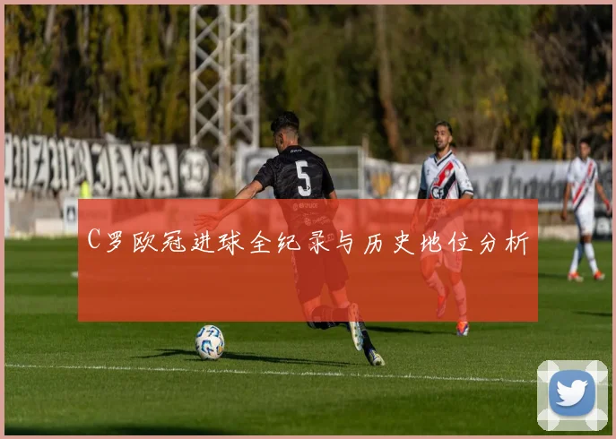 C罗欧冠进球全纪录与历史地位分析