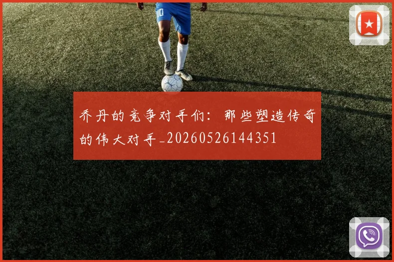 乔丹的竞争对手们:那些塑造传奇的伟大对手_20260526144351