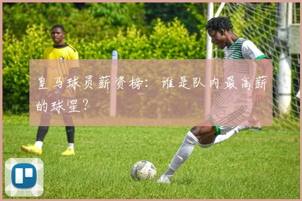皇马球员薪资榜：谁是队内最高薪的球星？