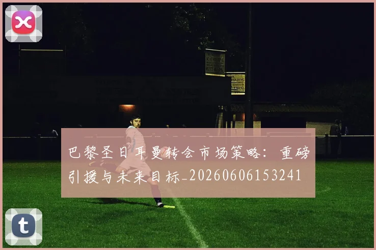 巴黎圣日耳曼转会市场策略：重磅引援与未来目标_20260606153241
