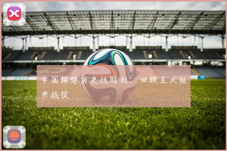中国排球历史性时刻:回顾五大经典战役