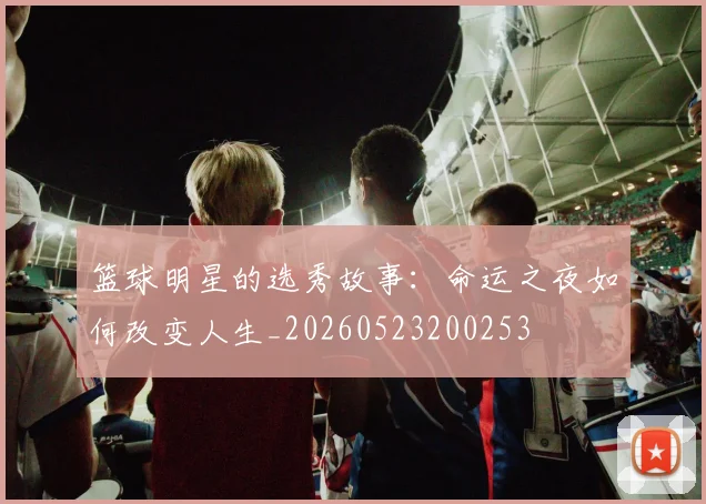 篮球明星的选秀故事：命运之夜如何改变人生_20260523200253
