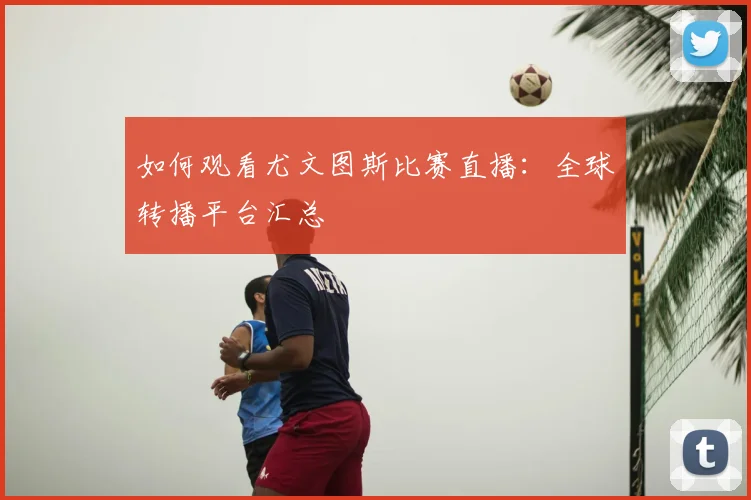 如何观看尤文图斯比赛直播：全球转播平台汇总
