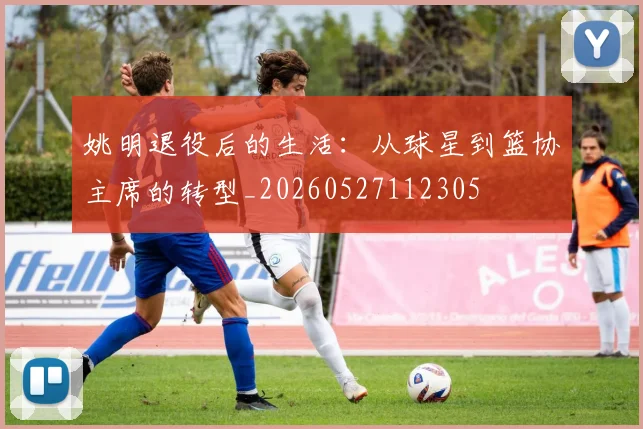 姚明退役后的生活:从球星到篮协主席的转型_20260527112305