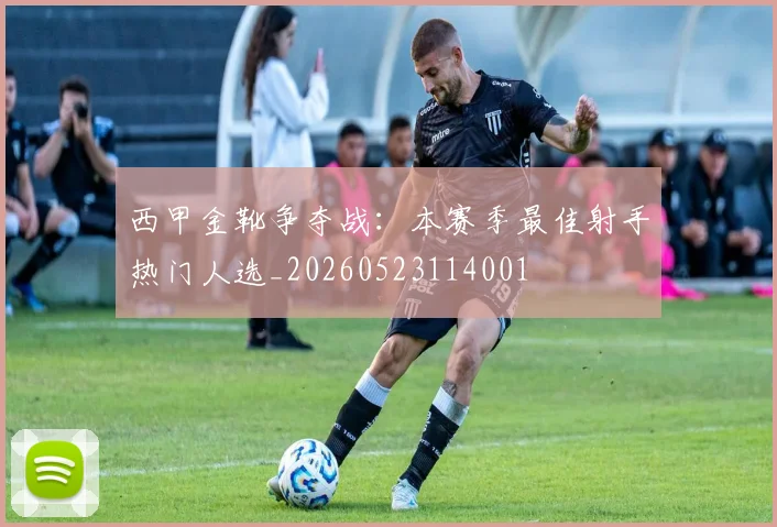 西甲金靴争夺战：本赛季最佳射手热门人选_20260523114001