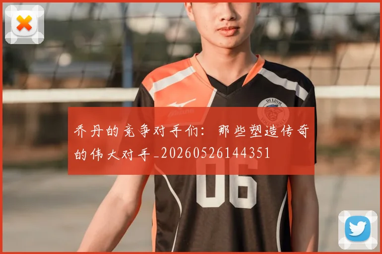 乔丹的竞争对手们：那些塑造传奇的伟大对手_20260526144351