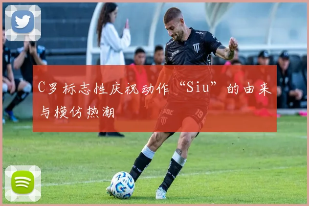C罗标志性庆祝动作“Siu”的由来与模仿热潮