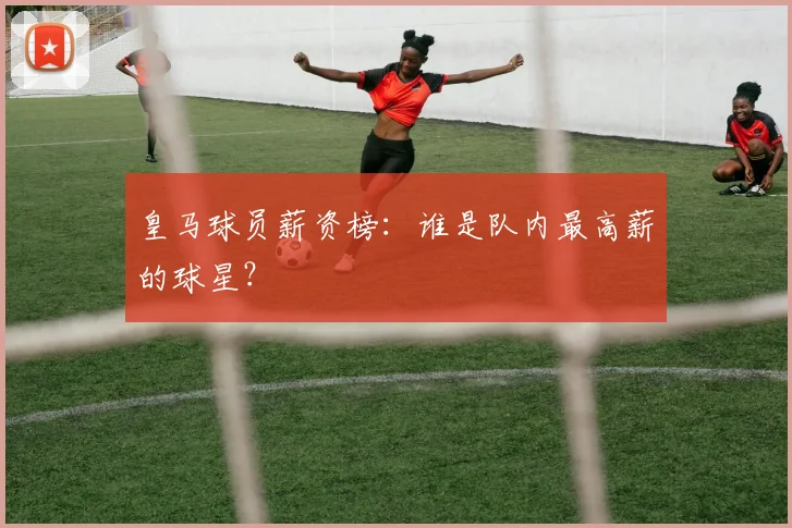 皇马球员薪资榜:谁是队内最高薪的球星?