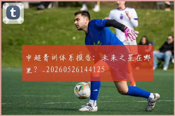 中超青训体系报告：未来之星在哪里？_20260526144125