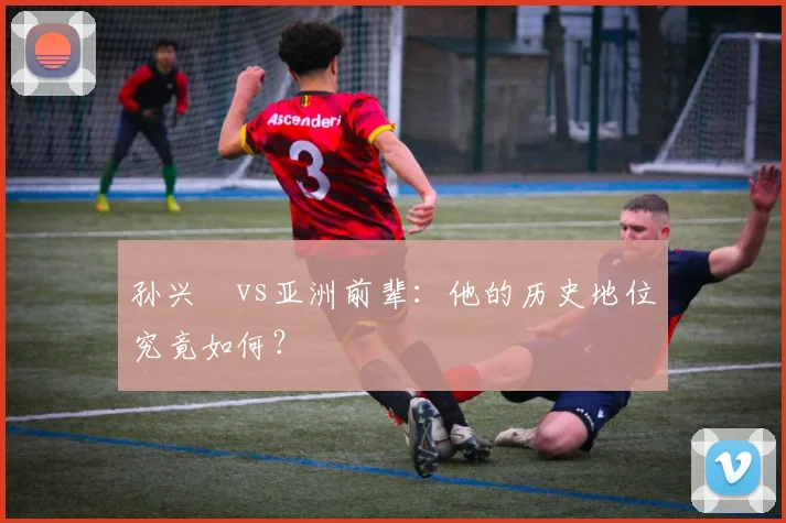 孙兴慜vs亚洲前辈:他的历史地位究竟如何?